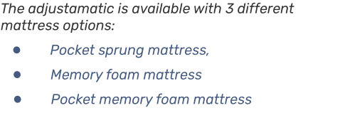 The adjustamatic is available with 3 different mattress options: • Pocket sprung mattress, • Memory foam mattress • Pocket memory foam mattress
